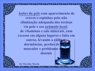 By Marcilia Martin lesões da pele  com aparecimento de cravos e espinhas pela não eliminação adequada das toxinas via pele e seu  acúmulo local ;  de vitaminas e sais minerais, com excesso em alguns lugares e falta em outros, levando a cãibras, dormências, perdas de força muscular e problemas ósseos dentais 