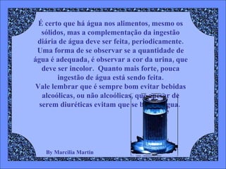By Marcilia Martin É certo que há água nos alimentos, mesmo os sólidos, mas a complementação da ingestão diária de água deve ser feita, periodicamente. Uma forma de se observar se a quantidade de água é adequada, é observar a cor da urina, que deve ser incolor.  Quanto mais forte, pouca ingestão de água está sendo feita. Vale lembrar que é sempre bom evitar bebidas alcoólicas, ou não alcoólicas, que apesar de serem diuréticas evitam que se beba a água.   