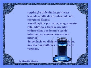 By Marcilia Martin respiração dificultada, por vezes levando à falta de ar, sobretudo nos exercícios físicos;  constipação e por vezes, sangramento retal (devido a fezes ressecadas, endurecidas que lesam o tecido intestinal ao moverem-se em seu interior);  impotência ou disfunções eréteis ou, no caso das mulheres, sangramentos vaginais. 