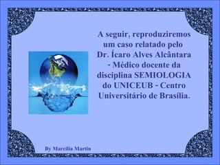 By Marcilia Martin A seguir, reproduziremos  um caso relatado pelo  Dr. Ícaro Alves Alcântara - Médico docente da disciplina SEMIOLOGIA do UNICEUB - Centro Universitário de Brasília. 