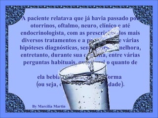 By Marcilia Martin A paciente relatava que já havia passado por otorrinos, oftalmo, neuro, clínico e até endocrinologista, com as prescrições dos mais diversos tratamentos e a presunção de várias hipóteses diagnósticas, sem qualquer melhora, entretanto, durante sua consulta, entre várias perguntas habituais, questionei o quanto de ÁGUA  ela bebia por dia e de que forma  (ou seja, com qual periodicidade). 