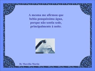 By Marcilia Martin A mesma me afirmou que  bebia pouquíssima água,  porque não sentia sede,  principalmente à noite.  