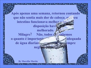 By Marcilia Martin Após apenas uma semana, retornou contando que não sentia mais dor de cabeça, que seu intestino funcionava melhor e que sua disposição havia melhorado. Milagre?  Não, todos nós sabemos   o quanto é importante uma ingestão adequada de água diariamente, mas quase sempre negligenciamos 