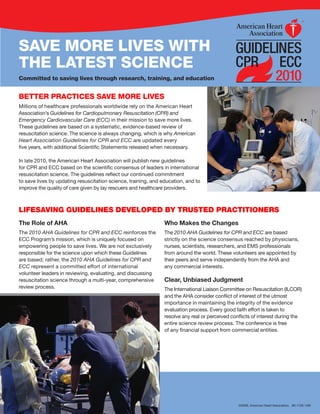 SAVE MORE LIVES WITH
THE LATEST SCIENCE
Committed to saving lives through research, training, and education                                                      2010
BETTER PRACTICES SAVE MORE LIVES
Millions of healthcare professionals worldwide rely on the American Heart
Association’s Guidelines for Cardiopulmonary Resuscitation (CPR) and
Emergency Cardiovascular Care (ECC) in their mission to save more lives.
These guidelines are based on a systematic, evidence-based review of
resuscitation science. The science is always changing, which is why American
Heart Association Guidelines for CPR and ECC are updated every
five years, with additional Scientific Statements released when necessary.

In late 2010, the American Heart Association will publish new guidelines
for CPR and ECC based on the scientific consensus of leaders in international
resuscitation science. The guidelines reflect our continued commitment
to save lives by updating resuscitation science, training, and education, and to
improve the quality of care given by lay rescuers and healthcare providers.



LIFESAVING GUIDELINES DEVELOPED BY TRUSTED PRACTITIONERS
The Role of AHA                                                 Who Makes the Changes
The 2010 AHA Guidelines for CPR and ECC reinforces the          The 2010 AHA Guidelines for CPR and ECC are based
ECC Program’s mission, which is uniquely focused on             strictly on the science consensus reached by physicians,
empowering people to save lives. We are not exclusively         nurses, scientists, researchers, and EMS professionals
responsible for the science upon which these Guidelines         from around the world. These volunteers are appointed by
are based; rather, the 2010 AHA Guidelines for CPR and          their peers and serve independently from the AHA and
ECC represent a committed effort of international               any commercial interests.
volunteer leaders in reviewing, evaluating, and discussing
resuscitation science through a multi-year, comprehensive       Clear, Unbiased Judgment
review process.                                                 The International Liaison Committee on Resuscitation (ILCOR)
                                                                and the AHA consider conflict of interest of the utmost
                                                                importance in maintaining the integrity of the evidence
                                                                evaluation process. Every good faith effort is taken to
                                                                resolve any real or perceived conflicts of interest during the
                                                                entire science review process. The conference is free
                                                                of any financial support from commercial entities.




                                                                                                 ©2009, American Heart Association. 80-1100 1/09
 