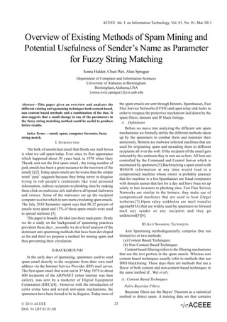 ACEEE Int. J. on Information Technology, Vol. 01, No. 01, Mar 2011



 Overview of Existing Methods of Spam Mining and
 Potential Usefulness of Sender’s Name as Parameter
              for Fuzzy String Matching
                                           Soma Halder, Chun Wei, Alan Sprague
                                       Department of Computer and Information Sciences
                                             University of Alabama at Birmingham
                                                 Birmingham,Alabama,USA
                                              {soma,weic,sprague}@cis.uab.edu


Abstract—This paper gives an overview and analyzes the                   the spam emails are sent through Botnets, Spamhauses, Fast
different existing anti spamming techniques both content based,          Flux Service Networks (FFSN) and open relay sink holes in
non content based methods and a combination of the duo. It               order to trespass the protective mechanism laid down by the
also suggests that a small change in one of the parameters in            spam filters, domain and IP black listings.
the fuzzy string matching method could be useful to produce               A. Definitions
better results.
                                                                             Before we move into analyzing the different anti spam
    Index Terms —email, spam, computer forensics, fuzzy                  mechanisms we formally define the different methods taken
string match.                                                            up by the spammers to combat them and maintain their
                       I. INTRODUCTION                                   anonymity. Botnets are malware infected machines that are
                                                                         used for originating spam and spreading them to different
    The bulk of unsolicited email that floods our mail boxes
                                                                         recipients all over the web. If the recipient of the email gets
is what we call spam today. Ever since its first appearance
                                                                         infected by this malware they in turn act as bots. All bots are
which happened about 30 years back in 1978 when Gary
                                                                         controlled by the Command and Control Server which is
Theurk sent out the first spam email , the rising number of
                                                                         maintained by spammers [5].Backtracking a spam email with
junk emails has been a great nuisance to the receivers of the
                                                                         WHOIS information at any time would lead to a
email[1][2]. Today spam emails are far worse than the simple
                                                                         compromised machine whose owner is probably unaware
word ‘junk’ suggests because they bring terror in disguise
                                                                         that his machine is a bot.Spamhauses are fraud companies
trying to rob people’s credentials like vital personal
                                                                         with domain names that last for a day and have been set up
information, redirect recipients to phishing sites by making
                                                                         solely to lure investors to phishing sites. Fast Flux Service
them click on malicious urls and above all spread malwares
                                                                         Networks are similar to the botnets, they make use of
and viruses. Some of the malwares set up the recipient
                                                                         compromised machines that are used to host illegal
computer as a bot which in turn starts circulating spam emails.
                                                                         websites[7].Open relay sinkholes are mail transfer
The July 2010 Symantec report says that 88.32 percent of
                                                                         agents(MTA) that are widely used by spammers to forward
emails were spam and 12% of these spam emails were used
                                                                         mail any sender or any recipient and they go
to spread malware [3].
                                                                         undetected[5][6].
    This paper is broadly divided into three main parts : firstly
we do a study on the background of spamming practices                                   III.ANTI SPAMMING TECHNIQUES
prevalent these days , secondly we do a brief analysis of the
dominant anti spamming methods that have been developed                      Anti Spamming methodsgenerally comprise (but not
so far and third we propose a method for mining spam and                 limited to) of two methods:
thus preventing their circulation.                                          (a) Content Based Techniques.
                                                                            (b) Non Content Based Techniques
                     II.BACKGROUND                                           Content based filtering refers to the filtering mechanisms
                                                                         that use the text portion in the spam emails. Whereas non
   In the early days of spamming, spammers used to send                  content based techniques usually refer to methods that use
spam email directly to the recipients from their own mail                DNS blacklisting. These days there are methods that use a
address via the Internet Service Provider (ISP) mail server.             flavor of both content and non-content based techniques in
The first spam email that went out in 3rd May 1978 to about              the same method (C. Wei et al).
400 recipients of the ARPANET (what internet was then
called), was sent by a marketer of Digital Equipment                      A.. Content Based Techniques
Corporation (DEC)[4] . However with the introduction of                    Naïve Bayesian Filters
cyber crime laws and several anti-spam mechanisms, the
                                                                            Bayesian filters use the Bayes’ Theorem as a statistical
spammers have been forced to be in disguise. Today most of
                                                                         method to detect spam. A training data set that contains
© 2011 ACEEE                                                        25
DOI: 01.IJIT.01.01.80
 