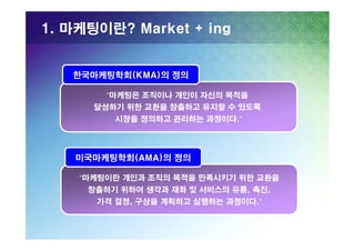 1. 마케팅이란? Market + ing

한국마케팅학회(KMA)의 정의
“마케팅은 조직이나 개인이 자신의 목적을
달성하기 위한 교환을 창출하고 유지할 수 있도록
시장을 정의하고 관리하는 과정이다.”

미국마케팅학회(AMA)의 정의
“마케팅이란 개인과 조직의 목적을 만족시키기 위한 교환을
창출하기 위하여 생각과 재화 및 서비스의 유통, 촉진,
가격 결정, 구상을 계획하고 실행하는 과정이다.”

 