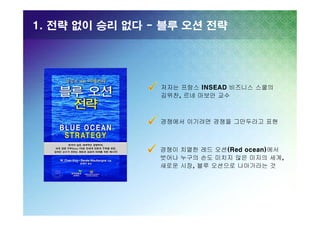 1. 전략 없이 승리 없다 - 블루 오션 전략

저자는 프랑스 INSEAD 비즈니스 스쿨의
김위찬, 르네 마보안 교수

경쟁에서 이기려면 경쟁을 그만두라고 표현

경쟁이 치열한 레드 오션(Red ocean)에서
벗어나 누구의 손도 미치지 않은 미지의 세계,
새로운 시장, 블루 오션으로 나아가라는 것

 