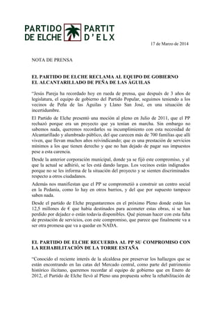 17 de Marzo de 2014
NOTA DE PRENSA
EL PARTIDO DE ELCHE RECLAMA AL EQUIPO DE GOBIERNO
EL ALCANTARILLADO DE PEÑA DE LAS ÁGUILAS
“Jesús Pareja ha recordado hoy en rueda de prensa, que después de 3 años de
legislatura, el equipo de gobierno del Partido Popular, seguimos teniendo a los
vecinos de Peña de las Águilas y Llano San José, en una situación de
incertidumbre.
El Partido de Elche presentó una moción al pleno en Julio de 2011, que el PP
rechazó porque era un proyecto que ya tenían en marcha. Sin embargo no
sabemos nada, queremos recordarles su incumplimiento con esta necesidad de
Alcantarillado y alumbrado público, del que carecen más de 700 familias que allí
viven, que llevan muchos años reivindicando; que es una prestación de servicios
mínimos a los que tienen derecho y que no han dejado de pagar sus impuestos
pese a esta carencia.
Desde la anterior corporación municipal, donde ya se fijó este compromiso, y al
que la actual se adhirió, se les está dando largas. Los vecinos están indignados
porque no se les informa de la situación del proyecto y se sienten discriminados
respecto a otros ciudadanos.
Además nos manifiestan que el PP se comprometió a construir un centro social
en la Pedanía, como lo hay en otros barrios, y del que por supuesto tampoco
saben nada.
Desde el partido de Elche preguntaremos en el próximo Pleno donde están los
12,5 millones de € que había destinados para acometer estas obras, si se han
perdido por dejadez o están todavía disponibles. Qué piensan hacer con esta falta
de prestación de servicios, con este compromiso, que parece que finalmente va a
ser otra promesa que va a quedar en NADA.
EL PARTIDO DE ELCHE RECUERDA AL PP SU COMPROMISO CON
LA REHABILITACIÓN DE LA TORRE ESTAÑA
“Conocido el reciente interés de la alcaldesa por preservar los hallazgos que se
están encontrando en las catas del Mercado central, como parte del patrimonio
histórico ilicitano, queremos recordar al equipo de gobierno que en Enero de
2012, el Partido de Elche llevó al Pleno una propuesta sobre la rehabilitación de
 