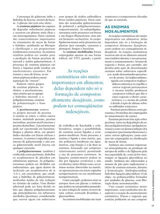 63
ADITIVOS&INGREDIENTES
ENZIMAS
A presença de galactose inibe a
hidrolise de lactose, através da lacta-
se. A glicose não tem este efeito.
As enzimas pépticas são capazes
de degradar substâncias pépticas
e ocorrem em plantas mais altas e
em microrganismos. Estas enzimas
são comercialmente importantes
no tratamento de sucos de frutas
e bebidas, auxiliando na filtração
e clarificação e em proporcionar
rendimentos crescentes. As enzimas
também podem ser usadas para
a produção de baixas pectinas de
metoxil e ácidos galacturônicos. A
presença de enzimas pépticas em
frutas e legumes pode resultar em
amolecimento excessivo. Em
tomate e suco de frutas, as en-
zimas pépticas podem causar
separação de “nuvem”.
Existem vários grupos
de enzimas pépticas, in-
clusive, a pectinesterase,
uma enzima que se agrupa
e hidrolisa metoxil, e a
poligalacturonase, enzimas
de polimerização e liase
péptica.
A pectinesterase remove
os grupos metoxil da pectina.
A enzima se refere a vários outros
nomes, incluindo pectase, pectina
metoxilase, pectina metil esterase e
pectina demetilase. A pectinesterase
pode ser encontrada em bactérias,
fungos e plantas altas, em quanti-
dades elevadas em frutas cítricas e
tomates. A enzima é específica para
ésteres de galacturonide e não ata-
ca galacturonide metil ésteres em
qualquer extensão.
A poligalacturonase, também é
conhecida como pectinase, hidrolisa
os acoplamentos de glicídios em
substâncias pépticas. As poligalac-
turonases podem ser divididos em
endoenzimas, que agem dentro da
molécula em acoplamentos de α
-1,4 e, em exoenzimas, que catali-
sam a hidrólise de galacturônicos,
moléculas ácidas de não redução
no término da cadeia. Uma divisão
adicional pode ser feita devido ao
fato que alguma poligalacturonase
age principalmente em substratos
metilados (pectinas), considerando
que outros agem em substratos
com grupos de ácidos carboxílicos
livres (ácidos pépticos). Estas enzi-
mas são nomeadas galacturonases
de polimetil e poligalacturonases,
respectivamente. As endopoligalac-
turonases estão presentes em frutas
e em fungos filamentosos, mas não
em fermento ou bactéria. As exopo-
ligalacturonases estão presentes em
plantas (por exemplo, cenouras e
pêssegos), fungos e bactérias.
As enzimas imobilizadas foram
empregadas apenas na sua forma
solúvel, até 1973, quando, a partir
de trabalhos de Katchalsk e cola-
boradores, surgiu a possibilidade
de enzimas serem ligadas a com-
postos insolúveis. Neste processo, a
enzima é ligada a uma matriz, que
são polímeros insolúveis em água,
inativos, cuja função é a de fixar as
enzimas, formando um composto
relativamente estável, permitindo
o uso de processos contínuos. As
ligações enzima-matriz podem se
dar por ligações covalentes e não
covalentes; neste último caso, as en-
zimas seriam absorvidas na matriz,
ou apenas presas em micro cápsulas
semipermeáveis ou em membranas
semipermeáveis.
Como exemplo, podemos citar os
xaropes ricos em glicose e maltose
que podem ser preparados passando-
se uma solução de amino através de
uma coluna contendo β-amilase e
glucoamilase.
As enzimas imobilizadas são mais
resistentes a temperaturas elevadas
do que as naturais.
As enzimas
nos alimentos
As reações enzimáticas são muito
importantes em alimentos, delas
dependem não só a formação de
compostos altamente desejáveis,
como podem ter conseqüências in-
desejáveis. As reações enzimáticas
ocorrem não só no alimento natural,
mas também durante o seu processa-
mento e armazenamento. Aromas de
vegetais e frutas, por exemplo, são
devidos pela ação de determinadas
enzimas sobre substratos específi-
cos, sendo denominados precurso-
res de aroma. As tioglucosidases,
agindo em compostos tiogluco-
sídicos existentes no repolho e
outros vegetais pertencentes
à mesma família produzem
compostos voláteis que dão a
esses vegetais o cheiro carac-
terístico; e o aroma da cebola
é devido à ação de alinase sobre
os sulfóxidos existentes.
Enzimas proteolíticas como pa-
roamna e bromelina são empregadas
no amaciamento de carnes.
Enzimas pécticas têm ação sobre
pectinas, tanto na degradação da ca-
deia poligalacturônica (poligalactu-
ronase) como na desmetoxilação dos
compostos (pectinametilesterase) e
entre outras aplicações, essas enzi-
mas são empregadas na clarificação
de sucos de frutas.
Amilases são enzimas importan-
tes principalmente na produção de
xaropes de milho e de Dglucose pela
sua capacidade de, como já foi visto,
romper as ligações glicosídicas no
amido. Amilases são adicionadas a
massas de pão para suplementar o
efeito de enzimas naturais, durante
a fermentação. Amiloglucosidase
hidrolisa ligações glicosídicas 14 de
oligo- ou polissacarídios formados
por unidades de glucose, com libe-
ração desse monossacarídio.
Uma reação enzimática muito
importante, com resultados não de-
sejáveis é a reação de escurecimento
enzimático. Frutas e vegetais que
contêm polifenóis na sua composi-
As reações
enzimáticas são muito
importantes em alimentos,
delas dependem não só a
formação de compostos
altamente desejáveis, como
podem ter conseqüências
indesejáveis.
 