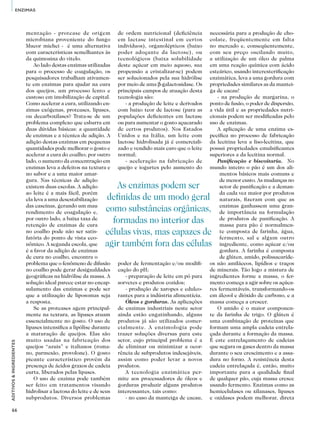 66
ADITIVOS&INGREDIENTES
ENZIMAS
mentação - protease de origem
microbiana proveniente do fungo
Mucor miehei - é uma alternativa
com características semelhantes às
da quimosina do vitelo.
Ao lado destas enzimas utilizadas
para o processo de coagulação, os
pesquisadores trabalham ativamen-
te em enzimas para ajudar na cura
dos queijos, um processo lento e
custoso em imobilização de capital.
Como acelerar a cura, utilizando en-
zimas exógenas, proteases, lipases,
ou decarboxilases? Trata-se de um
problema complexo que esbarra em
duas dúvidas básicas: a quantidade
de enzimas e a técnica de adição. A
adição destas enzimas em pequenas
quantidades pode melhorar o gosto e
acelerar a cura do coalho; por outro
lado, o aumento da concentração em
enzimas leva a defeitos na textura e
no sabor e a uma maior amar-
gura. Nas técnicas de adição
existem duas escolas. A adição
ao leite é a mais fácil, porém
ela leva a uma desestabilização
das caseínas, gerando um mau
rendimento de coagulação e,
por outro lado, a baixa taxa de
retenção de enzimas de cura
no coalho pode não ser satis-
fatória do ponto de vista eco-
nômico. A segunda escola, que
é a favor da adição de enzimas
de cura no coalho, encontra o
problema que o fenômeno de difusão
no coalho pode gerar desigualdades
geográficas na hidrólise da massa. A
solução ideal parece estar no encap-
sulamento das enzimas e pode ser
que a utilização de liposomas seja
a resposta.
Se as proteases agem principal-
mente na textura, as lipases atuam
essencialmente no gosto. O uso de
lipases intensifica a lipólise durante
a maturação de queijos. Elas são
muito usadas na fabricação dos
queijos “azuis” e italianos (roma-
no, parmesão, provolone). O gosto
picante característico provém da
presença de ácidos graxos de cadeia
curta, liberados pelas lipases.
O uso de enzima pode também
ser feito em tratamentos visando
hidrolisar a lactosa do leite e de seus
subprodutos. Diversos problemas
de ordem nutricional (deficiência
em lactase intestinal em certos
indivíduos), organolépticos (baixo
poder adoçante da lactose), ou
tecnológicos (baixa solubilidade
deste açúcar em meio aquoso, sua
propensão a cristalizar-se) podem
ser solucionados pela sua hidrólise
por meio de uma β-galactosidase. Os
principais campos de atuação desta
tecnologia são:
- a produção de leite e derivados
com baixo teor de lactose (para as
populações deficientes em lactase
ou para aumentar o gosto açucarado
de certos produtos). Nos Estados
Unidos e na Itália, um leite com
lactose hidrolisada já é comerciali-
zado e vendido mais caro que o leite
normal;
- aceleração na fabricação de
queijo e iogurtes pelo aumento do
poder de fermentação e/ou modifi-
cação do pH;
- preparação de leite em pó para
sorvetes e produtos cozidos;
- produção de xaropes e edulco-
rantes para a indústria alimentícia.
Óleos e gorduras. As aplicações
de enzimas industriais neste setor
ainda estão engatinhando, alguns
produtos já são utilizados comer-
cialmente. A enzimologia pode
trazer soluções diversas para este
setor, cujo principal problema é a
de eliminar ou minimizar a ocor-
rência de subprodutos indesejáveis,
assim como poder levar a novos
produtos.
A tecnologia enzimática per-
mite aos processadores de óleos e
gorduras produzir alguns produtos
interessantes, tais como:
- no caso da manteiga de cacau,
necessária para a produção de cho-
colate, freqüentemente em falta
no mercado e, conseqüentemente,
com seu preço oscilando muito,
a utilização de um óleo de palma
em uma reação química com ácido
esteárico, usando interesterificação
enzimática, leva a uma gordura com
propriedades similares as da mantei-
ga de cacau!
- na produção de margarina, o
ponto de fusão, o poder de dispersão,
a vida útil e as propriedades nutri-
cionais podem ser modificadas pelo
uso de enzimas.
A aplicação de uma enzima es-
pecífica no processo de fabricação
da lecitina leva a liso-lecitina, que
possui propriedades emulsificantes
superiores a da lecitina normal.
Panificação e biscoitaria. No
mundo inteiro o pão é um dos ali-
mentos básicos mais comuns e
de menor custo. As mudanças no
setor de panificação e a deman-
da cada vez maior por produtos
naturais, fizeram com que as
enzimas ganhassem uma gran-
de importância na formulação
de produtos de panificação. A
massa para pão é normalmen-
te composta de farinha, água,
fermento, sal e algum outro
ingrediente, como açúcar e/ou
gordura. A farinha é composta
de glúten, amido, polissacaríde-
os não amiláceos, lipídios e traços
de minerais. Tão logo a mistura de
ingredientes forme a massa, o fer-
mento começa a agir sobre os açúca-
res fermentáveis, transformando-os
em álcool e dióxido de carbono, e a
massa começa a crescer.
O amido é o maior componen-
te da farinha de trigo. O glúten é
uma combinação de proteínas que
formam uma ampla cadeia entrela-
çada durante a formação da massa.
É este entrelaçamento de cadeias
que segura os gases dentro da massa
durante o seu crescimento e a assa-
dura no forno. A resistência desta
cadeia entrelaçada é, então, muito
importante para a qualidade final
de qualquer pão, cuja massa cresce
usando fermento. Enzimas como as
hemicelulases ou xilanases, lipases
e oxidases podem melhorar, direta
As enzimas podem ser
definidas de um modo geral
como substâncias orgânicas,
formadas no interior das
células vivas, mas capazes de
agir também fora das células
 