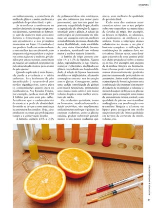 67
ADITIVOS&INGREDIENTES
ENZIMAS
ou indiretamente, a resistência da
malha do glúten e assim, melhorar a
qualidade do produto final, o pão.
As α-amilases transformam os
amidos da farinha de trigo em peque-
nas dextrinas, permitindo ao fermen-
to agir de maneira mais constante
durante a fermentação da massa,
seu crescimento e nos primeiros
momentos no forno. O resultado é
um produto final com maior volume
e uma melhor textura do miolo, e os
pequenos oligossacarídeos e açúca-
res como a glicose e maltose, produ-
zidos por estas enzimas, aumentam
as reações de Maillard, responsáveis
pelo dourado da crosta e pelo aroma
de pão quente.
Quando o pão não é mais fresco,
ele perde a crocância e o miolo
endurece. Este fenômeno de pão
amanhecido é responsável por
perdas significativas, tanto para
os consumidores quanto para os
panificadores. Nos Estados Unidos,
por exemplo, perde-se mais de US$
1 bilhão por ano com pão velho.
Acredita-se que o endurecimento
da crosta e a perda de elasticidade
do miolo se devem a uma mudança
na estrutura dos amidos. Hoje, já se
produzem enzimas que prolongam o
tempo e a conservação do pão.
A farinha contém 2,5% a 3,5%
micos, com melhoria da qualidade
do produto final.
Cada uma das enzimas men-
cionadas acima tem o seu próprio
substrato específico na massa feita
de farinha de trigo. Por exemplo,
as lipases os lipídios, as xilanases,
os pentosanos, as amilases e os
amidos. Como a interação desses
substratos na massa e no pão é
bastante complexa, a utilização de
combinações de enzimas deve ser
criteriosa. Muitas vezes, uma dosa-
gem excessiva de uma enzima pode
ter efeito prejudicial sobre a massa
ou o pão. Por exemplo, um excesso
de α-amilase fúngica ou hemicelu-
lase/xilanase pode resultar em uma
massa demasiadamente grudenta
para ser manuseada pelo padeiro ou
a masseira. Assim seria benéfico para
certos tipos de formulação usar uma
combinação de enzimas com menor
dosagem de α-amilases e xilanase e
menor dosagem de lipases ou glicose
oxidases para conseguir uma massa
de consistência ótima, estável, com
qualidade de pão ou usar α-amilase
maltogênica em combinação com
α-amilase fúngica e xilanase ou
lipase para assegurar um miolo
macio num pão de ótima qualidade
em termos de estrutura de miolo,
volume, etc.
de polissacarídeos não amiláceos,
que são polímeros (na maior parte
pentosanas), que tem um papel im-
portante na qualidade do pão, devido
a capacidade de absorção da água e
interação com o glúten. A adição de
certos tipos de pentosanase ou xila-
nase, em dosagens corretas, melhora
a maleabilidade da massa, dando-lhe
maior flexibilidade, mais estabilida-
de, com maior elasticidade durante
a assadura, resultando um volume
maior e melhor textura do miolo.
A farinha de trigo comum con-
tém 1% a 1,5% de lipídios. Alguns
deles, especialmente os não polares,
como os triglicérides, são ligados ao
glúten, impedindo sua funcionabili-
dade. A adição de lipases funcionais
modifica os triglicérides, alterando
conseqüentemente sua interação
com o glúten. Consegue-se, assim,
uma cadeia entrelaçada de glúten
com maior resistência, propiciando
uma massa mais estável, um maior
volume do pão e uma melhor estru-
tura do miolo.
Os oxidantes químicos, como
os bromatos, azodicarbonamida e
ácido ascórbico, são amplamente
utilizados para reforçar o glúten. As
enzimas oxidativas, como a glicose
oxidase, podem substituir parcial-
mente o uso destes oxidantes quí-
 