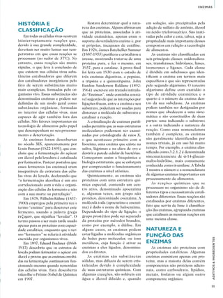 55
ADITIVOS&INGREDIENTES
ENZIMAS
História e
classificação
Em todas as células vivas ocorrem
ininterruptamente reações que,
devido à sua grande complexidade,
deveriam ser muito lentas nas tem-
peraturas em que essas reações se
processam (ao redor de 37°C). No
entanto, essas reações são muito
rápidas, o que leva à conclusão de
que existem nas células vivas subs-
tâncias catalisadoras que diferem
dos catalisadores inorgânicos pelo
fato de serem substâncias muito
mais complexas, formadas pelo or-
ganismo vivo. Essas substâncias são
denominadas enzimas e podem ser
definidas de um modo geral como
substâncias orgânicas, formadas
no interior das células vivas, mas
capazes de agir também fora das
células. São fatores importantes na
tecnologia de alimentos pelo papel
que desempenham no seu processa-
mento e deterioração.
As enzimas foram descobertas
no século XIX, aparentemente por
Louis Pasteur (1822-1895), que con-
cluiu que a fermentação do açúcar
em álcool pela levedura é catalisada
por fermentos. Pasteur postulou que
esses fermentos (as enzimas) eram
inseparáveis da estrutura das célu-
las vivas do levedo, declarando que
“a fermentação alcoólica é um ato
correlacionado com a vida e organi-
zação das células do fermento e não
com a sua morte ou putrefação”.
Em 1878, Wilhelm Kühne (1837-
1900) empregou pela primeira vez o
termo “enzima” para descrever este
fermento, usando a palavra grega
ενζυμον, que significa “levedar”. O
termo passou a ser mais tarde usado
apenas para as proteínas com capaci-
dade catalítica, enquanto que o ter-
mo “fermento” se referia à atividade
exercida por organismos vivos.
Em 1897, Eduard Buchner (1860-
1917) descobriu que os extratos de
levedo podiam fermentar o açúcar em
álcool e provou que as enzimas envolvi-
das na fermentação continuavam fun-
cionando mesmo quando removidas
das células vivas. Esta descoberta
valeu-lhe o Prêmio Nobel de Química
em 1907.
Restava determinar qual a natu-
reza das enzimas. Alguns afirmavam
que as proteínas, associadas à ati-
vidade enzimática, apenas eram o
suporte da verdadeira enzima e, por
si próprias, incapazes de catálise.
Em 1926, James Batcheller Sumner
(1887-1955) purificou e cristalizou a
urease, mostrando tratar-se de uma
proteína pura, e fez o mesmo, em
1937, para a catalase. A prova final
foi feita em 1930 com o estudo de
três enzimas digestivas, a pepsina,
a tripsina e a quimotripsina. John
Burdon Sanderson Haldane (1892-
1964) escreveu um tratado intitula-
do “Enzimas”, onde continha a notá-
vel sugestão de que as interações por
ligações fracas, entre a enzima e seu
substrato, poderiam ser usadas para
distorcer a molécula do substrato e
catalisar a reação.
A cristalização de enzimas purifi-
cadas permitiu que as suas estruturas
moleculares pudessem ser exami-
nadas por cristalografia de raios X,
o que aconteceu primeiro com a
lisozima, uma enzima que existe na
saliva, lágrimas e na clara de ovo e
destrói a parede celular de bactérias.
Começaram assim a bioquímica e
biologia estruturais, que se esforçam
por compreender o funcionamento
das enzimas a nível atômico.
Quimicamente, as enzimas são
proteínas com uma estrutura quí-
mica especial, contendo um cen-
tro ativo, denominado apoenzima
e, algumas vezes, um grupo não
protéico, denominado coenzima. A
molécula toda (apoenzima e coenzi-
ma) é dado o nome de haloenzima.
Dependendo do tipo de ligação, o
grupo prostético pode ser separado
da proteína por métodos brandos,
como por exemplo, a diálise. Em
alguns casos, as enzimas podem
estar ligadas a moléculas orgânicas
de baixo peso molecular, ou íons
metálicos, cuja função é ativar as
enzimas a eles ligados, denomina-
dos co-fatores.
As enzimas são substâncias
sólidas, mas difíceis de serem cris-
talizadas devido à complexidade
de suas estruturas químicas. Com
algumas exceções, são solúveis em
água e álcool diluído e, quando
em solução, são precipitadas pela
adição de sulfato de amônio, álcool
ou ácido tricloroacético. São inati-
vadas pelo calor e esta, talvez, seja a
propriedade mais importante desses
compostos em relação a tecnologia
de alimentos.
As enzimas são classificadas em
seis principais classes: oxidoreduta-
ses, transferases, hidrolases, liases,
isomerases e ligases. Cada classe
é dividida em subclasses que iden-
tificam a enzima em termos mais
específicos e que são representadas
pelo segundo algarismo. O terceiro
algarismo define com exatidão o
tipo de atividade enzimática e o
quarto é o número da enzima den-
tro da sua subclasse. As enzimas
podem também ser designadas por
nomes que obedecem a uma siste-
mática e são constituídos de duas
partes: uma indicando o substrato
e a outra indicando a natureza da
reação. Como essa nomenclatura
também é complexa, as enzimas
são geralmente identificadas por
nomes triviais, já em uso há muito
tempo. Por exemplo, a enzima clas-
sificada como 3.2.1.2 é denominada
sistematicamente de a-14-glucan-
malto-hidrólise, mais comumente
conhecida como α-amilase. A Tabela
1 mostra o número e a nomenclatura
de algumas enzimas importantes em
processamento de alimentos.
As reações químicas que se
processam no organismo são de di-
ferentes tipos e necessitam de catali-
sadores diferentes. Essas reações são
catalisadas por enzimas diferentes,
fato que serviu de base à classifica-
ção das enzimas, agrupando enzimas
que catalisam as mesmas reações em
uma mesma classe.
Natureza e
função das
enzimas
As enzimas são proteínas com
propriedades catalíticas. Algumas
enzimas consistem apenas em pro-
teína, mas a maioria delas contém
componentes não protéicos adicio-
nais, como carboidrato, lipídios,
metais, fosfatos ou algum outro
componente orgânico.
 