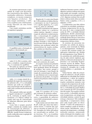 57
ADITIVOS&INGREDIENTES
ENZIMAS
As enzimas apresentam a capa-
cidade de reagir com determina-
dos constituintes das células, de-
nominados substratos, formando
complexos, ou mesmo compostos
com ligações covalentes. Em
uma reação enzimática, o subs-
trato combina com a haloenzima,
sendo liberado em uma forma
modificada.
Uma reação enzimática envolve
as seguintes equações:
				
	 k1
Enzima + substrato	 →
→
	complexo
	 k2
	
	 k3
	 →	 enzima + produto
O equilíbrio para a formação do
complexo é determinado por
		[E] [S]
	 Km
= —–——
		 [ES]
onde, E, S e ES é a enzima, subs-
trato e complexo, respectivamente,
e km
é o constante de equilíbrio.
Isto pode ser expresso na forma
de equação de Michaelis-Menten:
		 [S]
	 v = V ———––—		
		[S] + Km
onde, v é o tempo inicial da ve-
locidade da reação da concentração
do substrato (S), e V é a velocidade
máxima que pode ser atingida a
uma concentração alta de substrato,
onde toda a enzima está na forma de
complexo.
Esta equação indica que quando
v é igual a metade de V, o equilíbrio
de Km
constante se iguala nume-
ricamente a S. Pode-se utilizar na
reação uma taxa de concentração
de substrato diferente para deter-
minar o Km
.
Como não é sempre possível
atingir o máximo de variadas taxas
de concentração de substrato, a
equação de Michaelis-Menten foi mo-
dificada, usando formas recíprocas,
sendo conhecida como a equação de
Lineweaver-Burke:
	 1	 1	 Km
		— = — + ——–
	 v	 V	 V[S]	
Reações de 1/v como uma função
de 1/[S] resultam em linhas diretas;
o interceptor no eixo Y representa
1/V; o declive iguala Km
/V; e o pos-
terior, Km
pode ser calculado.
Reações enzimáticas não seguem
nenhuma ordem ou a primeira
ordem cinética. Quando a concen-
tração do substrato é relativamente
alta, a concentração do complexo
enzima-substrato é mantida a um
nível constante e a quantidade de
produto formado é uma função li-
near do intervalo de tempo. Reações
cinéticas sem nenhuma ordem são
características de reações catalisa-
das e podem ser descritas como:
	 d[S]
	 ——– = k°
	 dt
onde, S é o substrato e k° é a or-
dem zero constante da reação.
As reações cinéticas de primeira
ordem são caracterizadas por um
lento graduado abaixo da formação
de produto. Isto ocorre, porque a
taxa de formação é uma função da
reação da concentração de substra-
to, que diminui com a concentração
de aumentos do produto. As reações
cinéticas de primeira ordem seguem
a equação,
	 d[S] = k1
([S] – [P])
	 ——
	 dt
onde, P é o produto e K1
é a rea-
ção constante de primeira ordem.
Para uma reação relativamente
curta, a quantidade de substrato
convertida é proporcional a concen-
tração de enzima.
Cada enzima tem um ótimo valor
de pH, sendo que umas têm mais e
outras menos. A maioria das enzi-
mas se encontra na gama de 4,5 a
8,0. Exemplos de ótimo pH podem
ser encontrados na amilase, 4,8;
na invertase, 5,0; e na α-amilase
pancreática, 6,9. O pH ótimo é nor-
malmente bastante restrito, embora
algumas enzimas tenham uma gama
mais ampla; por exemplo, a pectina
metil-esterase tem uma gama de 6,5
a 8,0. Algumas enzimas têm um pH
ótimo a valores muito altos ou muito
baixos, como a pepsina, a 1,8, e a
arginase, a 10,0.
A temperatura tem dois efeitos
contrários na atividade enzimática.
A baixas temperaturas há um Q10
de cerca de 2, mas a temperaturas
acima de 40°C, a atividade diminui
rapidamente, devido a denaturação
da proteína se separar da enzima. O
resultado destes fatores é uma curva
de atividade campaniforme com uma
temperatura distinta ótimo.
As enzimas são proteínas sin-
tetizadas nas células de plantas,
animais, como mostrado na Tabela
2, ou microrganismos. Atualmente,
a maioria das enzimas usadas em
aplicações industriais são obtidas
de microrganismos (veja Tabela 3).
As coenzimas são moléculas peque-
nas, de calor estável, orgânicas, que
podem se dissociar prontamente da
proteína e ser removidas freqüen-
temente através de diálise. Estas
coenzimas, freqüentemente, contêm
vitamina B; exemplos são o ácido
tetrahidrofólico e o pirofosfato de
tiamina.
Vários fatores, além da concen-
tração de substrato e do pH, podem
influenciar na velocidade das reações
enzimáticas; o efeito da tempera-
tura é um deles. A velocidade das
reações enzimáticas aumenta com
o aumento da temperatura de modo
semelhante ao das reações químicas,
isto é, a velocidade da reação duplica
com o aumento de 10°C na tempera-
tura da reação. Nas reações enzimá-
ticas, porém, a velocidade aumenta
com a temperatura, até atingir uma
velocidade máxima, a partir da qual
começa a decrescer. Sob condições
específicas, a temperatura ótima
para cada reação pode ser deter-
minada. O efeito da temperatura é
muito complexo e pode ser devido a
várias causas. Inicialmente, com o
aumento de temperatura, a atividade
molecular aumenta, aumentando
assim a formação do complexo enzi-
mático; no entanto, com o aumento
 