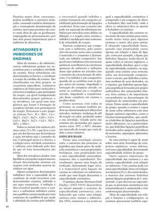 60
ADITIVOS&INGREDIENTES
ENZIMAS
Pressões muito altas, entretanto,
podem modificar a estrutura mole-
cular, causando também desnatura-
ção e conseqüente desnaturação da
enzima; mas essas pressões são mui-
to mais altas do que as geralmente
empregadas no processamento, por
isso têm pouca importância para a
indústria de alimentos.
Ativadores e
inibidores de
enzimas
Além da enzima e do substrato,
outras substâncias podem ser ne-
cessárias para a completa atividade
da enzima. Estas substâncias são
denominadas co fatores, e catalisam
a reação de catálise da enzima. São
classificadas em dois grupos: as
coenzimas específicas, compostos
orgânicos de baixo peso molecular e
estrutura complexa e que participam
da reação, em geral transportando
determinados grupos químicos; e
os ativadores, em geral íons inor-
gânicos que levam à formação do
complexo ativado sem participarem
da reação. Pertencem a este grupo,
os cátions Na+, K+, Rb+, Cs+,
Mg2+, Ca2+, Zn2+, Cd2+, Cr3+,
Cu2+, Mn2+, Fe2+, Co2+, Ni2+,
Al3+ e NH4+.
Todos os metais têm número atô-
mico entre 11 e 50, o que leva a crer
que um dos fatores que determinam
a ação ativadora seja o tamanho do
íon. O principal anion é o cloreto, e
a relação entre atividade enzimática
e valência está indicada pelo fato
de que só íons monovalentes são
ativos.
Além dos ativadores citados, íons
lipofílicos carregados negativamente
ativam determinadas enzimas em
reações com moléculas neutras in-
solúveis em água.
Alguns compostos denominados
inibidores têm a capacidade de se
combinar, de modo reversível, com
determinadas enzimas, inibindo a
sua ação enzimática. A inibição é
dita reversível quando entre a enzi-
ma e a substância inibidora existir
um equilíbrio caracterizado por uma
constante de equilíbrio K que mede
a afinidade da enzima pelo inibidor;
e irreversível quando inibidor e
enzima formarem um composto es-
tabilizado pela formação de ligações
covalentes. Neste caso a enzima não
pode ser separada da substância ini-
bidora por métodos como diálise ou
diluição, e a reação entre enzima e
inibidor é medida por uma constante
k de velocidade de reação.
Existem compostos que compe-
tem com o substrato, pelo centro
ativo da enzima; neste caso a enzima
é inativada e o composto é denomi-
nado um inibidor competitivo. Em
geral estes inibidores têm estruturas
químicas semelhantes às estruturas
químicas do substrato e inibições
desse tipo podem ser evitadas com
o aumento da concentração de subs-
trato. Um inibidor é não competitivo
quando ele se combina com os gru-
pos ativos da enzima, impedindo a
formação do complexo ativado, ou
então se combina cm o complexo
ativado, impedindo a transforma-
ção desse complexo em enzima e
produto final.
Como acontece com todas as
proteínas, as enzimas também po-
dem ser desnaturadas por diferentes
métodos, inclusive mudança do pH
da reação ou calor, perdendo assim
a sua atividade. Grande parte das
enzimas são destruídas por aqueci-
mento entre 70°C e 80°C, durante
um intervalo de tempo que varia de
dois a cinco minutos.
Especificidade
Existe uma correlação estreita
entre a estrutura das proteínas ou
peptídios que fazem parte da molé-
cula enzimática e suas propriedades
biológicas; essa propriedade leva
a uma especificidade extraordina-
riamente alta a reproduzível. Pro-
vavelmente apenas uma fração da
molécula, denominada lugar ativo,
é a responsável pela ligação da
enzima ao substrato ou substratos,
sendo que essa fração determina a
especificidade enzimática.
O químico alemão Hermann Emil
Fischer (1852-1919) desenvolveu
no século passado o conceito de
especificidade enzimática, esta-
belecendo que existe uma relação
estérica entre enzima e substrato.
Em 1894, enunciou a sua teoria na
qual a especificidade enzimática é
comparada a um conjunto de chave
e fechadura (key and lock), onde a
chave (o substrato) deve se ajustar
à fechadura (a enzima).
A especificidade das enzimas va-
ria muito de uma enzima para outra,
sendo muito baixa para algumas
enzimas e muito alta para outras.
E chamada especificidade baixa,
quando essa propriedade existe
apenas em relação a tipos de liga-
ção, como por exemplo, a lipase que
hidrolisa ligações ácido-álcool de
quase todos os ésteres orgânicos, e
especificidade absoluta, que é o tipo
de especificidade exclusiva, ou seja,
quando uma enzima atua somente
sobre um determinado composto,
como a urease, que hidrolisa a uréia,
mas nenhum de seus derivados, ou
a tripsina, que hidrolisa apenas liga-
ções peptídicas formadas por grupos
carboxílicos dos aminoácidos bási-
cos. Esta enzima é de importância
extraordinária na determinação da
seqüência de aminoácidos em pro-
teínas. Existe ainda a especificidade
de grupo, quando a enzima é capaz
de atuar sobre substratos com uma
ligação química específica, como a
leucina-aminopeptidase, que catali-
sa a hidrólise de ligações peptídicas
muito diferentes, ou a quimotripsi-
na, que hidrolisa ligações peptídicas
formadas pelos grupos carboxílicos
da metionina, asparagina, glutamina
e leucina.
Se uma enzima é capaz de atuar
sobre uma série homóloga de com-
postos orgânicos, como aldoses,
terá uma especificidade denominada
especificidade relativa de grupo.
Outro aspecto importante da
especificidade das enzimas é a sua
estéreo especificidade com relação
ao substrato. Uma enzima pode ter
uma especificidade ótica em relação
aos isômeros D e L dos aminoácidos;
a maioria das enzimas hidrolisa
apenas ligações peptídicas de L-ami-
noácido, o que deveria ser esperado,
já que as proteínas enzimáticas são
constituídas por L-aminoácido e têm
conformações determinadas.
Além da especificidade em rela-
ção a funções e configurações, as
enzimas apresentam também espe-
 