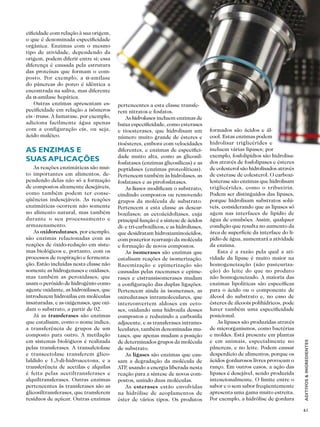 61
ADITIVOS&INGREDIENTES
ENZIMAS
cificidade com relação à sua origem,
o que é denominada especificidade
orgânica. Enzimas com o mesmo
tipo de atividade, dependendo da
origem, podem diferir entre si; essa
diferença é causada pela estrutura
das proteínas que formam o com-
posto. Por exemplo, a α-amilase
do pâncreas do porco é idêntica a
encontrada na saliva, mas diferente
da α-amilase hepática.
Outras enzimas apresentam es-
pecificidade em relação a isômeros
eis - trans. A fumarase, por exemplo,
adiciona facilmente água apenas
com a configuração cis, ou seja,
ácido maléico.
As enzimas e
suas aplicações
As reações enzimáticas são mui-
to importantes em alimentos, de-
pendendo delas não só a formação
de compostos altamente desejáveis,
como também podem ter conse-
qüências indesejáveis. As reações
enzimáticas ocorrem não somente
no alimento natural, mas também
durante o seu processamento e
armazenamento.
As oxidoredutases, por exemplo,
são enzimas relacionadas com as
reações de óxido-redução em siste-
mas biológicos e, portanto, com os
processos de respiração e fermenta-
ção. Estão incluídas nesta classe não
somente as hidrogenases e oxidases,
mas também as peroxidases, que
usam o peróxido de hidrogênio como
agente oxidante, as hidroxilases, que
introduzem hidroxilas em moléculas
insaturadas, e as oxigenases, que oxi-
dam o substrato, a partir de 02.
Já as transferases são enzimas
que catalisam, como o nome indica,
a transferência de grupos de um
composto para outro. A metilação
em sistemas biológicos é realizada
pelas transferases. A transalciolase
e transcetolase transferem glico-
laldido e 1,3-di-hidroacetona, e a
transferência de acetilas e alquilas
é feita pelas acetiltransferases e
alquiltransferases. Outras enzimas
pertencentes às transferases são as
glicosiltransferases, que transferem
resíduos de açúcar. Outras enzimas
pertencentes a esta classe transfe-
rem nitratos e fosfatos.
As hidrolases incluem enzimas de
baixa especificidade, como esterases
e tioesterases, que hidrolisam um
número muito grande de ésteres e
tioésteres, embora com velocidades
diferentes, e enzimas de especifici-
dade muito alta, como as glicosil-
fosfatases (enzimas glicosílicas) e as
peptidases (enzimas proteolíticas).
Pertencem também às hidrolases, as
fosfatases e as pirofosfatases.
As liases modificam o substrato,
cindindo compostos ou removendo
grupos da molécula de substrato.
Pertencem a esta classe as descar-
boxilases; as cetoácidoliases, cuja
principal função é a síntese de ácidos
di- e tri-carboxílicos, e as hidroliases,
que desidratam hidroxiaminoácidos,
com posterior rearranjo da molécula
e formação de novos compostos.
As isomerases são enzimas que
catalisam reações de isomerização.
Racemização e epimerização são
causadas pelas racemases e epime-
rases e cistransisomerases mudam
a configuração das duplas ligações.
Pertencem ainda às isomerases, as
oxiredutases intramoleculares, que
interconvertem aldoses em ceto-
ses, oxidando uma hidroxila desses
compostos e reduzindo a carbonila
adjacente, e as transferases intramo-
leculares, também denominadas mu-
tases, que apenas mudam a posição
de determinados grupos da molécula
de substrato.
As ligases são enzimas que cau-
sam a degradação da molécula de
ATP, usando a energia liberada nesta
reação para a síntese de novos com-
postos, unindo duas moléculas.
As esterases estão envolvidas
na hidrólise de acoplamentos de
éster de vários tipos. Os produtos
formados são ácidos e ál-
cool. Estas enzimas podem
hidrolisar triglicérides e
incluem várias lipases; por
exemplo, fosfolipídios são hidrolisa-
dos através de fosfolipases e ésteres
de colesterol são hidrolisados através
de esterase de colesterol. O carboxi-
lesterase são enzimas que hidrolisam
triglicérides, como o tributirin.
Podem ser distinguidos das lipases,
porque hidrolisam substratos solú-
veis, considerando que as lipases só
agem nas interfaces de lipídio de
água de emulsões. Assim, qualquer
condição que resulta no aumento da
área de superfície da interface do li-
pídio de água, aumentará a atividade
da enzima.
Esta é a razão pela qual a ati-
vidade da lipase é muito maior na
homogeneização (não pasteuriza-
ção) do leite do que no produto
não homogeneizado. A maioria das
enzimas lipolíticas são específicas
para o ácido ou o componente de
álcool do substrato e, no caso de
ésteres de álcoois polihídricos, pode
haver também uma especificidade
posicional.
As lipases são produzidas através
de microrganismos, como bactérias
e moldes. Está presente em plantas
e em animais, especialmente no
pâncreas, e no leite. Podem causar
desperdício de alimentos, porque os
ácidos gordurosos livres provocam o
ranço. Em outros casos, a ação das
lipases é desejável, sendo produzida
intencionalmente. O limite entre o
sabor e o sem sabor freqüentemente
apresenta uma gama muito estreita.
Por exemplo, a hidrólise de gordura
 