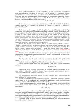 68-71
Ve işte Rahmân'ın kulları, Allah ile beraber başka bir ilâha yalvarmazlar. Allah'ın haram
ettiği canı öldürmezler. –Ancak hak ile öldürürler.– Zina da etmezler. –Ve kim bunları yaparsa,
günahla karşılaşır. Kıyâmet günü azabı kat kat olur ve orada, alçaltılarak sürekli olarak kalır. Ancak
tevbe eden, iman eden ve sâlihi işleyenler bunun dışındadır. İşte Allah, onların kötülüklerini iyiliklere
çevirir. Ve Allah, çok bağışlayıcıdır, çok merhametlidir. Ve her kim tevbe eder ve sâlihi işlerse,
kesinlikle o, tevbesi kabul edilmiş olarak Allah'a döner.–
(Furkan/ 68-71)
Bu konuda ayrıca şu ayetlere de bakılabilir: Bakara/162, 257, Maide/37, 80, Tevbe/68,
Yunus/52, Hud/106, 107, Furkan/11, 69, Secde/14, 20, Fatır/36, 37, Zümer/40, 72, Fussılet/28,
Şûra/44, 45, Haşr/17.
Bazıları, azap ayetlerinde geçen “hulûd” sözcüğünün “uzun süreli kalış”ı ifade edip ebedîliği
[sonsuzluğu] ifade etmediğini iddia ederek cehennemin ve cehennem azabının ebedî olmayacağını
ileri sürmüşlerdir. Oysa Kur’an’da hem cennetin hem de cehennemin sürekliliği aynı sözcüklerle
[“hulud” ve “ebed”] ifade edilmiş, her iki mekân için de aynı kalıplar ve aynı ifade biçimi
kullanılmıştır. Bir sözcüğün, bir yer için sonsuz, bir başka yer için sonlu anlamına gelmesi söz
konusu olamayacağına göre, bu sözcüklerden cennetin “devamlı” olduğu gibi cehennemin de
“devamlı” olduğu sonucu çıkmaktadır. Ama biz, bu hususun daha da netlik kazanması için, “hulûd”
ve “ebed” sözcüklerinin lügat anlamlarının ve Kur’an’da kullanıldıkları yerler itibarıyla
kazandıkları anlamların üzerinde durmakta yarar görüyoruz:
Noktalı “ha” harfiyle yazılan “halede” fiili ile bu fiilden türeyen “yahlüdü”, “hulden”,
“hulûden” şeklindeki türevleri “devam etmek, kalmak, uzun zaman kalmak” anlamına gelir. Aynı
şekilde, “halede” sözcüğünün içinde yer aldığı bileşik ifadeler de devamlılığı, sürekliliği ifade
ederler. Meselâ, “halede ileyhi [meyletmek]”, “halede bihi [devam etmek, bağlı kalmak]”,
“haledehû [ebedî, devamlı kalmak, ebedîleştirmek]” anlamlarına gelmektedir. (el-Müfredat; hld
mad.)
Sözcükler bazen bulundukları cümlenin veya pasajın genel anlamı doğrultusunda lügat
anlamlarından başka anlamlar da kazanabildiklerinden, “halede” sözcüğünün Kur’an’da nerelerde
kullanıldığına da bakılması gerekir:
7
Ve Biz, senden önce de ancak kendilerine vahyettiğimiz olgun kimseleri gönderdik/elçi
yaptık.
Haydi, siz bilmiyorsanız Öğüt/Kitap Ehli olanlara/vahiy bilgisi olanlara soruverin.
8
Ve Biz o elçileri yemek yemez birer ceset yapmadık. Onlar sürekli kalıcılar/ ölümsüz de
değillerdi.
(Enbiya/ 7, 8)
Yukarıdaki 8. ayette “Ve onlar ölümsüz/ebedî de değillerdi” şeklinde çevirdiğimiz “ve mâ
kânû hâlidiyn” ifadesindeki “halidiyn” sözcüğü, başına olumsuzluk edatı getirilmek suretiyle
“dünyada ebedî kalmamak” anlamında kullanılmıştır.
105
O gün geldiğinde Allah'ın izni olmadan hiç kimse konuşmaz. İşte o gün insanlardan bir
kısmı bedbaht ve bir kısmı da mutludur.
106,107
İşte şu bedbaht olanlar cehennem ateşi içindedirler. Onlara orada iç çekme ve hıçkırma
vardır. Gökler ve yer durdukça onlar da o ateşte sürekli kalacaklardır. –Ancak Rabbinin dilediği
müstesna.– Şüphesiz Rabbin dilediğini en üst seviyede yapandır.
108
Ve şu mutlu olanlara gelince, onlar da gökler ve yer durdukça ardı arkası kesilmeyen bir
ikram olarak cennetin içinde sürekli olmak üzere kalacaklardır. –Ancak Rabbinin dilediği
müstesnadır.–
(Hud/ 105–108)
Bu ayetlerde geçen ve yukarıda söylediğimiz gibi süreklilik ifade eden “halidiyne fiha” ifadesi
hem cennet ve cehennem için aynı kalıpta kullanılmış, hem de “dâme [sürekli, devamlı]” sözcüğüyle
desteklenmiştir. 108. ayetin sonundaki “Bu bitmeyen / arkası kesilmeyen sürekli bir ikramdır” ifadesi
ise bu anlamı pekiştirmektedir. Ayrıca herhangi bir yanlış anlaşılmaya meydan vermemek amacıyla,
yukarıdaki ayetlerle ilgili olarak iki hususun daha açıklanmasında yarar görüyoruz:
- Ayetlerde geçen “yer ve gök durdukça” tabiri sadece Arapçada değil, başka birçok dilde de
sonsuzluğu belirten bir deyimdir.
10
 