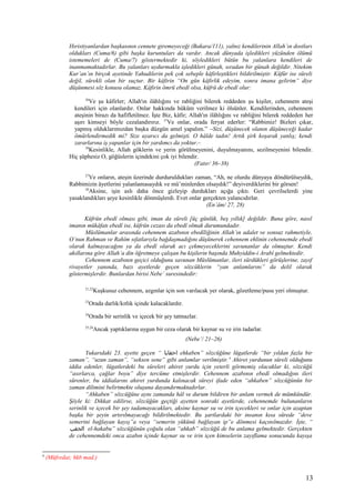 Hıristiyanlardan başkasının cennete giremeyeceği (Bakara/111), yalnız kendilerinin Allah’ın dostları
oldukları (Cuma/6) gibi başka kuruntuları da vardır. Ancak dünyada işledikleri yüzünden ölümü
istememeleri de (Cuma/7) göstermektedir ki, söyledikleri bütün bu yalanlara kendileri de
inanmamaktadırlar. Bu yalanları uydurmakla işledikleri günah, sıradan bir günah değildir. Nitekim
Kur’an’ın birçok ayetinde Yahudilerin pek çok sebeple kâfirleştikleri bildirilmiştir. Küfür ise süreli
değil, sürekli olan bir suçtur. Bir kâfirin “On gün kâfirlik edeyim, sonra imana gelirim” diye
düşünmesi söz konusu olamaz. Kâfirin ömrü ebedî olsa, küfrü de ebedî olur:
36
Ve şu kâfirler; Allah'ın ilâhlığını ve rabliğini bilerek reddeden şu kişiler, cehennem ateşi
kendileri için olanlardır. Onlar hakkında hüküm verilmez ki ölsünler. Kendilerinden, cehennem
ateşinin birazı da hafifletilmez. İşte Biz, kâfir; Allah'ın ilâhlığını ve rabliğini bilerek reddeden her
aşırı kimseyi böyle cezalandırırız. 37
Ve onlar, orada feryat ederler: “Rabbimiz! Bizleri çıkar,
yapmış olduklarımızdan başka düzgün amel yapalım.” –Sizi, düşünecek olanın düşüneceği kadar
ömürlendirmedik mi? Size uyarıcı da gelmişti. O hâlde tadın! Artık şirk koşarak yanlış; kendi
zararlarına iş yapanlar için bir yardımcı da yoktur.–
38
Kesinlikle, Allah göklerin ve yerin görülmeyenini, duyulmayanını, sezilmeyenini bilendir.
Hiç şüphesiz O, göğüslerin içindekini çok iyi bilendir.
(Fatır/ 36–38)
27
Ve onların, ateşin üzerinde durduruldukları zaman, “Ah, ne olurdu dünyaya döndürülseydik,
Rabbimizin âyetlerini yalanlamasaydık ve mü’minlerden olsaydık!” deyiverdiklerini bir görsen!
28
Aksine, işin aslı daha önce gizleyip durdukları açığa çıktı. Geri çevrilselerdi yine
yasaklandıkları şeye kesinlikle dönmüşlerdi. Evet onlar gerçekten yalancıdırlar.
(En’âm/ 27, 28)
Küfrün ebedî olması gibi, iman da süreli [üç günlük, beş yıllık] değildir. Buna göre, nasıl
imanın mükâfatı ebedî ise, küfrün cezası da ebedî olmak durumundadır.
Müslümanlar arasında cehennem azabının ebedîliğinin Allah’ın adalet ve sonsuz rahmetiyle,
O’nun Rahman ve Rahîm sıfatlarıyla bağdaşmadığını düşünerek cehennem ehlinin cehennemde ebedî
olarak kalmayacağını ya da ebedî olarak acı çekmeyeceklerini savunanlar da olmuştur. Kendi
akıllarına göre Allah’a din öğretmeye çalışan bu kişilerin başında Muhyiddin-i Arabî gelmektedir.
Cehennem azabının geçici olduğunu savunan Müslümanlar, ileri sürdükleri görüşlerine, zayıf
rivayetler yanında, bazı ayetlerde geçen sözcüklerin “yan anlamlarını” da delil olarak
göstermişlerdir. Bunlardan birisi Nebe’ suresindedir:
21,22
Kuşkusuz cehennem, azgınlar için son varılacak yer olarak, gözetleme/pusu yeri olmuştur.
23
Orada darlık/kıtlık içinde kalacaklardır.
24
Orada bir serinlik ve içecek bir şey tatmazlar.
25,26
Ancak yaptıklarına uygun bir ceza olarak bir kaynar su ve irin tadarlar.
(Nebe’/ 21–26)
Yukarıdaki 23. ayette geçen “ ‫احقابا‬ ehkaben” sözcüğüne lügatlerde “bir yıldan fazla bir
zaman”, “uzun zaman”, “seksen sene” gibi anlamlar verilmiştir.4
Ahiret yurdunun süreli olduğunu
iddia edenler, lügatlerdeki bu süreleri ahiret yurdu için yeterli görmemiş olacaklar ki, sözcüğü
“asırlarca, çağlar boyu” diye tercüme etmişlerdir. Cehennem azabının ebedî olmadığını ileri
sürenler, bu iddialarını ahiret yurdunda kalınacak süreyi ifade eden “ahkaben” sözcüğünün bir
zaman dilimini belirtmekte oluşuna dayandırmaktadırlar.
“Ahkaben” sözcüğüne aynı zamanda hâl ve durum bildiren bir anlam vermek de mümkündür.
Şöyle ki: Dikkat edilirse, sözcüğün geçtiği ayetten sonraki ayetlerde, cehennemde bulunanların
serinlik ve içecek bir şey tadamayacakları, aksine kaynar su ve irin içecekleri ve onlar için azaptan
başka bir şeyin artırılmayacağı bildirilmektedir. Bu şartlardaki bir insanın kısa sürede “deve
semerini bağlayan kayış”a veya “semerin yükünü bağlayan ip”e dönmesi kaçınılmazdır. İşte, “
‫الحقب‬ el-hakabu” sözcüğünün çoğulu olan “ahkab” sözcüğü de bu anlama gelmektedir. Gerçekten
de cehennemdeki onca azabın içinde kaynar su ve irin içen kimselerin zayıflama sonucunda kayışa
4
(Müfredat; hkb mad.)
13
 