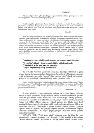 (Furkan/47)
1-4
Kara cahilliği, vahyin aydınlığını; bilgiyi ve genetik özellikleri kanıt gösteriyorum ki sizin
emek ve gayretiniz kesinlikle dağınık ve parça parçadır.
(Leyl/1)
48
Allah, rüzgârları gönderendir. Sonra rüzgârlar, bir bulutu savururlar. Sonra Allah, onu
gökyüzünde nasıl dilerse öyle yayar ve onu parça parça yapar. Sonra da sen, onun derinliklerinde
yağmur çıkar görürsün. İşte Allah, onu kullarından dilediği kimselere isabet ettirdiği vakit, onlar
müjdelenirler, mutlu olurlar.
(Rûm/48)
2-4
Allah, gökleri gördüğünüz şekilde, direkler olmadan yükselten, sonra en büyük taht üzerinde
egemenlik kuran, güneşe ve aya boyun eğdiren/varlıkların yararlanacağı özelliklerde yaratan Zat'tır.
–Hepsi adı konmuş bir süre sonuna akıp gidiyor.– O, işi yönetir, Rabbinize kavuşacağınız güne kani
olursunuz diye âyetleri ayrıntılı olarak açıklar. Ve O, arzı uzatan, orada sabit dağlar ve ırmaklar
oluşturandır. Ve O, orada bütün meyvelerden iki eş yaptı. O, geceyi gündüzün üzerine örtüyor.
Şüphesiz bunda iyiden iyiye düşünen bir toplum için alâmetler/ göstergeler vardır. Ve O, yeryüzünde
bir tek su ile sulanan birbirine komşu kıtalar, üzümlerden bahçeler, ekinler, çatallı ve çatalsız
hurmalıklar oluşturandır. Ve Biz, meyvelerinde, kokularında, tatlarında onların bazısını bazısı
üzerine fazlalıklı kılıyoruz. Şüphesiz aklını kullanan bir toplum için bunda birtakım alâmetler/
göstergeler vardır.
(Râd/2-4)
17
Kuşkusuz Ayırma günü kararlaştırılmış bir buluşma vakti olmuştur.
18
O gün Sûr'a üflenir; siz de hemen bölükler hâlinde gelirsiniz.
19
Gökyüzü de açılıp kapı kapı oluvermiştir.
20
Dağlar da yürütülüp serap oluvermiştir.
Bu ayetlerde, “Ayırma Günü”nün [mahşerin] kesinliği bildirilerek o güne
uzanan süreçte dünyanın yok oluşuyla ilgili ana olaylar tasvir edilmektedir. Ahiretin
çeşitli safhalarını içeren o gün, “Yevmü’l-Fasl [Ayırma günü]” olarak nitelenmiştir.
Mahşerin “Ayırma Günü” olarak nitelendiği başka ayetler de vardır:
8
Hani o yıldızlar silindiği/imha edildiği/uzaklaştırıldığı zaman, 9
gök aralandığı zaman, 10
dağlar
savrulduğu zaman, 11-13
tanıklık edecek elçiler, tanıklık için bekletildikleri “Ayırt etme günü” tanıklık
vakti belirlendiği zaman, –“14
Ayırt etme günü”nün ne olduğunu sana ne bildirdi!– 15
o gün,
yalanlayanların vay hâline!
(Mürselat/8-15)
Kıyâmet gününde evrenin durumunu anlatan bu ve buna benzer sahneler
Kur’ân'ın çeşitli sûrelerinde dile getirilmiştir. Bütün bu sahnelerdeki ortak görüntü
şudur: O gün evrenin düzeni bozulacak ve bu düzensizliğe korkunç gürültüler,
patlamalar ve sarsıntılar eşlik edecektir. Ancak, dehşet veren bu olaylar, insanların
öteden beri bildiği yıldırım, deprem, volkanik patlama gibi küçük çaplı doğal
olaylara hiç benzemeyecek, dünyadaki hiçbir olayla mukayese edilemez şiddette ve
büyüklükte olacaktır. Dolayısıyla o günkü dehşetin insanın zihinsel yapısına
sığması mümkün değildir. Bu gerçeğe rağmen kıyâmet anlatımlarının değişik
sahnelerle tekrarlanması, bu olayın gerçekleşeceğini insanların aklına yatırma
maksadına yöneliktir.
YEVMÜ'L-FASL: “Ayırt etme günü” anlamına gelen bu ifade bir isim
tamlamasıdır. el-Yevm, Arapça'da “gün” demektir. El-Fasl sözcüğü ise isim olarak
“iki şey arasındaki mesafe”, fiil olarak da “iki şey arasına mesafe koymak, bitişik
6
 