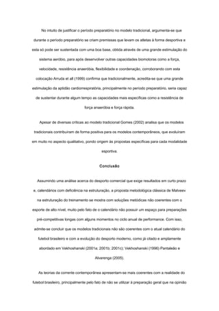 No intuito de justificar o período preparatório no modelo tradicional, argumenta-se que
durante o período preparatório se criam premissas que levam os atletas à forma desportiva e
esta só pode ser sustentada com uma boa base, obtida através de uma grande estimulação do
sistema aeróbio, para após desenvolver outras capacidades biomotoras como a força,
velocidade, resistência anaeróbia, flexibilidade e coordenação, corroborando com esta
colocação Arruda et all (1999) confirma que tradicionalmente, acredita-se que uma grande
estimulação da aptidão cardiorrespiratória, principalmente no período preparatório, seria capaz
de sustentar durante algum tempo as capacidades mais específicas como a resistência de
força anaeróbia e força rápida.
Apesar de diversas críticas ao modelo tradicional Gomes (2002) analisa que os modelos
tradicionais contribuíram de forma positiva para os modelos contemporâneos, que evoluíram
em muito no aspecto qualitativo, pondo origem às propostas específicas para cada modalidade
esportiva.
Conclusão
Assumindo uma análise acerca do desporto comercial que exige resultados em curto prazo
e, calendários com deficiência na estruturação, a proposta metodológica clássica de Matveev
na estruturação do treinamento se mostra com soluções metódicas não coerentes com o
esporte de alto nível, muito pelo fato de o calendário não possuir um espaço para preparações
pré-competitivas longas com alguns momentos no ciclo anual de performance. Com isso,
admite-se concluir que os modelos tradicionais não são coerentes com o atual calendário do
futebol brasileiro e com a evolução do desporto moderno, como já citado e amplamente
abordado em Vekhoshanski (2001a; 2001b; 2001c); Vekhoshanski (1996) Pantaleão e
Alvarenga (2005).
As teorias da corrente contemporânea apresentam-se mais coerentes com a realidade do
futebol brasileiro, principalmente pelo fato de não se utilizar à preparação geral que na opinião
 