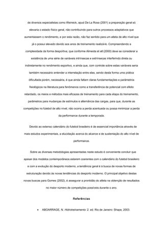 de diversos especialistas como Weineck, apud De La Rosa (2001) a preparação geral só
elevaria o estado físico geral, não contribuindo para outros processos adaptativos que
aumentassem o rendimento, e por esta razão, não faz sentido para um atleta de alto nível que
já o possui elevado devido aos anos de treinamento realizá-lo. Compreendendo a
complexidade da forma desportiva, que conforme Almeida et all (2000) deve se considerar a
existência de uma série de variáveis intrínsecas e extrínsecas interferindo direta ou
indiretamente no rendimento esportivo, e ainda que, com controle sobre estas variáveis seria
também necessário entender a interrelação entre elas, sendo desta forma uma prática
dificultada porém, necessária, é que ainda faltam claras fundamentações e parâmetros
fisiológicos na literatura para fenômenos como a transferência de potencial com efeito
retardado, os meios e métodos mais eficazes de treinamento para cada etapa do treinamento,
parâmetros para mudanças de estímulos e alternância das cargas, para que, durante as
competições no futebol de alto nível, não ocorra a perda acentuada ou possa minimizar a perda
da performance durante a temporada.
Devido ao extenso calendário do futebol brasileiro é de essencial importância através de
mais estudos experimentais, a elucidação acerca do alcance e de sustentação do alto nível de
performance.
Sobre as diversas metodologias apresentadas neste estudo é conveniente concluir que
apesar dos modelos contemporâneos estarem coerentes com o calendário do futebol brasileiro
e com a evolução do desporto moderno, a tendência geral é à busca de novas formas de
estruturação devido às novas tendências do desporto moderno. O principal objetivo destas
novas buscas para Gomes (2002), é assegurar a prontidão do atleta na obtenção de resultados
no maior número de competições possíveis durante o ano.
Referências
• ABOARRAGE, N. Hidrotreinamento. 2. ed. Rio de Janeiro: Shape, 2003.
 