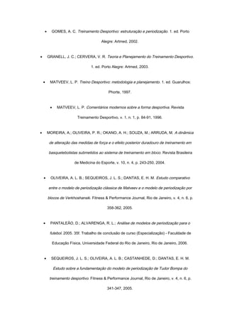• GOMES, A. C. Treinamento Desportivo: estruturação e periodização. 1. ed. Porto
Alegre: Artmed, 2002.
• GRANELL, J. C.; CERVERA, V. R. Teoria e Planejamento do Treinamento Desportivo.
1. ed. Porto Alegre: Artmed, 2003.
• MATVEEV, L. P. Treino Desportivo: metodologia e planejamento. 1. ed. Guarulhos:
Phorte, 1997.
• MATVEEV, L. P. Comentários modernos sobre a forma desportiva. Revista
Treinamento Desportivo, v. 1, n. 1, p. 84-91, 1996.
• MOREIRA, A.; OLIVEIRA, P. R.; OKANO, A. H.; SOUZA, M.; ARRUDA, M. A dinâmica
de alteração das medidas de força e o efeito posterior duradouro de treinamento em
basquetebolistas submetidos ao sistema de treinamento em bloco. Revista Brasileira
de Medicina do Esporte, v. 10, n. 4, p. 243-250, 2004.
• OLIVEIRA, A. L. B.; SEQUEIROS, J. L. S.; DANTAS, E. H. M. Estudo comparativo
entre o modelo de periodização clássica de Matveev e o modelo de periodização por
blocos de Verkhoshanski. Fitness & Performance Journal, Rio de Janeiro, v. 4, n. 6, p.
358-362, 2005.
• PANTALEÃO, D.; ALVARENGA, R. L.; Análise de modelos de periodização para o
futebol. 2005. 35f. Trabalho de conclusão de curso (Especialização) - Faculdade de
Educação Física, Universidade Federal do Rio de Janeiro, Rio de Janeiro, 2006.
• SEQUEIROS, J. L. S.; OLIVEIRA, A. L. B.; CASTANHEDE, D.; DANTAS, E. H. M.
Estudo sobre a fundamentação do modelo de periodização de Tudor Bompa do
treinamento desportivo. Fitness & Performance Journal, Rio de Janeiro, v. 4, n. 6, p.
341-347, 2005.
 