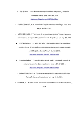• VALDIVIELSO, F. N. Modelos de planificación según el deportista y el deporte.
Efdeportes. Buenos Aires, n. 67, dez. 2003.
http://www.efdeportes.com/efd67/planif.htm.
• VERKHOSHANSKI, Y. V. Treinamento Desportivo: teoria e metodologia. 1. ed. Porto
Alegre: Artmed, 2001a.
• VERKHOSHANSKI, Y. V. Principles for a rational organization of the training process
aimed at speed development. Revista Treinamento Desportivo, v. 4, n. 1, p. 3-7, 1999.
• VERKHOSHANSKI, Y. V. Para uma teoria e metodologia científica do treinamento
esportivo. A crise da concepção da periodização do treinamento no esporte de alto
nível. Efdeportes. Buenos Aires, n. 32, mar. 2001b.
http://www.efdeportes.com/efd32/treinam1.htm.
• VERKHOSHANSKI, Y. V. Os Horizontes de uma teoria e metodologia cientifica do
treinamento esportivo. Efdeportes. Buenos Aires, n. 34, abr. 2001c.
http://www.efdeportes.com/efd34b/horizon.htm.
• VERKHOSHANSKI, Y. V. Problemas atuais da metodologia do treino desportivo.
Revista Treinamento Desportivo, v. 1, n. 1, p. 33-45, 1996.
• WEINECK, E. J. Futebol Total: O treinamento físico no futebol. Guarulhos, SP: Phorte,
2004.
 