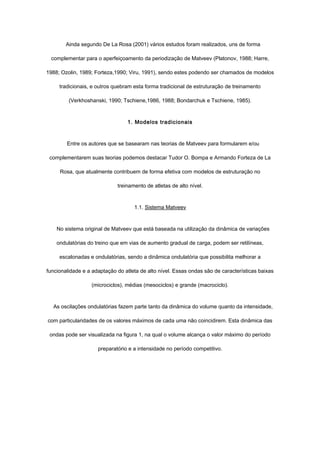 Ainda segundo De La Rosa (2001) vários estudos foram realizados, uns de forma
complementar para o aperfeiçoamento da periodização de Matveev (Platonov, 1988; Harre,
1988; Ozolin, 1989; Forteza,1990; Viru, 1991), sendo estes podendo ser chamados de modelos
tradicionais, e outros quebram esta forma tradicional de estruturação de treinamento
(Verkhoshanski, 1990; Tschiene,1986, 1988; Bondarchuk e Tschiene, 1985).
1. Modelos tradicionais
Entre os autores que se basearam nas teorias de Matveev para formularem e/ou
complementarem suas teorias podemos destacar Tudor O. Bompa e Armando Forteza de La
Rosa, que atualmente contribuem de forma efetiva com modelos de estruturação no
treinamento de atletas de alto nível.
1.1. Sistema Matveev
No sistema original de Matveev que está baseada na utilização da dinâmica de variações
ondulatórias do treino que em vias de aumento gradual de carga, podem ser retilíneas,
escalonadas e ondulatórias, sendo a dinâmica ondulatória que possibilita melhorar a
funcionalidade e a adaptação do atleta de alto nível. Essas ondas são de características baixas
(microciclos), médias (mesociclos) e grande (macrociclo).
As oscilações ondulatórias fazem parte tanto da dinâmica do volume quanto da intensidade,
com particularidades de os valores máximos de cada uma não coincidirem. Esta dinâmica das
ondas pode ser visualizada na figura 1, na qual o volume alcança o valor máximo do período
preparatório e a intensidade no período competitivo.
 