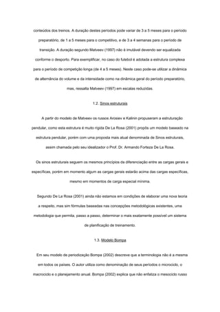 conteúdos dos treinos. A duração destes períodos pode variar de 3 a 5 meses para o período
preparatório, de 1 a 5 meses para o competitivo, e de 3 a 4 semanas para o período de
transição. A duração segundo Matveev (1997) não é imutável devendo ser equalizada
conforme o desporto. Para exemplificar, no caso do futebol é adotada a estrutura complexa
para o período de competição longa (de 4 a 5 meses). Neste caso pode-se utilizar a dinâmica
de alternância do volume e da intensidade como na dinâmica geral do período preparatório,
mas, ressalta Matveev (1997) em escalas reduzidas.
1.2. Sinos estruturais
A partir do modelo de Matveev os russos Arosiev e Kalinin propuseram a estruturação
pendular, como esta estrutura é muito rígida De La Rosa (2001) propôs um modelo baseado na
estrutura pendular, porém com uma proposta mais atual denominada de Sinos estruturais,
assim chamada pelo seu idealizador o Prof. Dr. Armando Forteza De La Rosa.
Os sinos estruturais seguem os mesmos princípios da diferenciação entre as cargas gerais e
específicas, porém em momento algum as cargas gerais estarão acima das cargas específicas,
mesmo em momentos de carga especial mínima.
Segundo De La Rosa (2001) ainda não estamos em condições de elaborar uma nova teoria
a respeito, mas sim fórmulas baseadas nas concepções metodológicas existentes, uma
metodologia que permita, passo a passo, determinar o mais exatamente possível um sistema
de planificação de treinamento.
1.3. Modelo Bompa
Em seu modelo de periodização Bompa (2002) descreve que a terminologia não é a mesma
em todos os países. O autor utiliza como denominação de seus períodos o microciclo, o
macrociclo e o planejamento anual. Bompa (2002) explica que não enfatiza o mesociclo russo
 