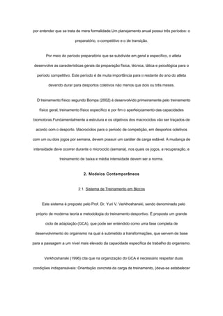 por entender que se trata de mera formalidade.Um planejamento anual possui três períodos: o
preparatório, o competitivo e o de transição.
Por meio do período preparatório que se subdivide em geral e específico, o atleta
desenvolve as características gerais da preparação física, técnica, tática e psicológica para o
período competitivo. Este período é de muita importância para o restante do ano do atleta
devendo durar para desportos coletivos não menos que dois ou três meses.
O treinamento físico segundo Bompa (2002) é desenvolvido primeiramente pelo treinamento
físico geral, treinamento físico específico e por fim o aperfeiçoamento das capacidades
biomotoras.Fundamentalmente a estrutura e os objetivos dos macrociclos vão ser traçados de
acordo com o desporto. Macrociclos para o período de competição, em desportos coletivos
com um ou dois jogos por semana, devem possuir um caráter de carga estável. A mudança de
intensidade deve ocorrer durante o microciclo (semana), nos quais os jogos, a recuperação, e
treinamento de baixa e média intensidade devem ser a norma.
2. Modelos Contemporâneos
2.1. Sistema de Treinamento em Blocos
Este sistema é proposto pelo Prof. Dr. Yuri V. Verkhoshanski, sendo denominado pelo
próprio de moderna teoria e metodologia do treinamento desportivo. É proposto um grande
ciclo de adaptação (GCA), que pode ser entendido como uma fase completa de
desenvolvimento do organismo na qual é submetido a transformações, que servem de base
para a passagem a um nível mais elevado da capacidade específica de trabalho do organismo.
Verkhoshanski (1996) cita que na organização do GCA é necessário respeitar duas
condições indispensáveis: Orientação concreta da carga de treinamento, (deve-se estabelecer
 