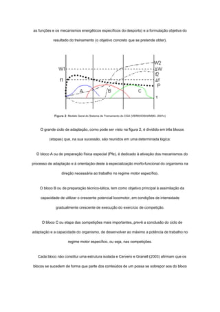 as funções e os mecanismos energéticos específicos do desporto) e a formulação objetiva do
resultado do treinamento (o objetivo concreto que se pretende obter).
Figura 2. Modelo Geral do Sistema de Treinamento do CGA (VERKHOSHANSKI, 2001c)
O grande ciclo de adaptação, como pode ser visto na figura 2, é dividido em três blocos
(etapas) que, na sua sucessão, são reunidos em uma determinada lógica:
O bloco A ou de preparação física especial (Pfe), é dedicado à ativação dos mecanismos do
processo de adaptação e à orientação deste à especialização morfo-funcional do organismo na
direção necessária ao trabalho no regime motor específico.
O bloco B ou de preparação técnico-tática, tem como objetivo principal à assimilação da
capacidade de utilizar o crescente potencial locomotor, em condições de intensidade
gradualmente crescente de execução do exercício de competição.
O bloco C ou etapa das competições mais importantes, prevê a conclusão do ciclo de
adaptação e a capacidade do organismo, de desenvolver ao máximo a potência de trabalho no
regime motor específico, ou seja, nas competições.
Cada bloco não constitui uma estrutura isolada e Cervero e Granell (2003) afirmam que os
blocos se sucedem de forma que parte dos conteúdos de um possa se sobrepor aos do bloco
 