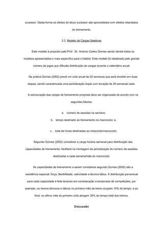 sucessor. Desta forma os efeitos do bloco sucessor são aproveitados com efeitos retardados
do treinamento.
2.2, Modelo de Cargas Seletivas
Este modelo é proposto pelo Prof . Dr. Antonio Carlos Gomes sendo dentre todos os
modelos apresentados o mais específico para o futebol. Este modelo foi idealizado pelo grande
número de jogos que dificulta distribuição de cargas durante o calendário anual.
Na prática Gomes (2002) prevê um ciclo anual de 52 semanas que será dividido em duas
etapas, sendo caracterizada uma periodização dupla com duração de 26 semanas cada.
A estruturação das cargas de treinamento proposta deve ser organizada de acordo com os
seguintes fatores:
a. número de sessões na semana;
b. tempo destinado ao treinamento no macrociclo; e,
c. total de horas destinadas ao mesociclo/macrociclo.
Segundo Gomes (2002) considerar a carga horária semanal para distribuição das
capacidades de treinamento, facilitará na montagem da periodização do número de sessões
destinadas a cada semana/mês do macrociclo.
As capacidades de treinamento a serem consideras segundo Gomes (2002) são a
resistência especial, força, flexibilidade, velocidade e técnico-tática. A distribuição percentual
para cada capacidade é feita levando em consideração a temporada de competições, por
exemplo, os treinos técnicos e táticos no primeiro mês de treino ocupam 15% do tempo, e ao
final, no último mês do primeiro ciclo atingem 35% do tempo total dos treinos.
Discussão
 