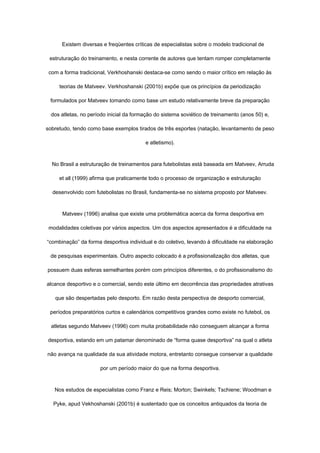 Existem diversas e freqüentes críticas de especialistas sobre o modelo tradicional de
estruturação do treinamento, e nesta corrente de autores que tentam romper completamente
com a forma tradicional, Verkhoshanski destaca-se como sendo o maior crítico em relação às
teorias de Matveev. Verkhoshanski (2001b) expõe que os princípios da periodização
formulados por Matveev tomando como base um estudo relativamente breve da preparação
dos atletas, no período inicial da formação do sistema soviético de treinamento (anos 50) e,
sobretudo, tendo como base exemplos tirados de três esportes (natação, levantamento de peso
e atletismo).
No Brasil a estruturação de treinamentos para futebolistas está baseada em Matveev, Arruda
et all (1999) afirma que praticamente todo o processo de organização e estruturação
desenvolvido com futebolistas no Brasil, fundamenta-se no sistema proposto por Matveev.
Matveev (1996) analisa que existe uma problemática acerca da forma desportiva em
modalidades coletivas por vários aspectos. Um dos aspectos apresentados é a dificuldade na
“combinação” da forma desportiva individual e do coletivo, levando à dificuldade na elaboração
de pesquisas experimentais. Outro aspecto colocado é a profissionalização dos atletas, que
possuem duas esferas semelhantes porém com princípios diferentes, o do profissionalismo do
alcance desportivo e o comercial, sendo este último em decorrência das propriedades atrativas
que são despertadas pelo desporto. Em razão desta perspectiva de desporto comercial,
períodos preparatórios curtos e calendários competitivos grandes como existe no futebol, os
atletas segundo Matveev (1996) com muita probabilidade não conseguem alcançar a forma
desportiva, estando em um patamar denominado de “forma quase desportiva” na qual o atleta
não avança na qualidade da sua atividade motora, entretanto consegue conservar a qualidade
por um período maior do que na forma desportiva.
Nos estudos de especialistas como Franz e Reis; Morton; Swinkels; Tschiene; Woodman e
Pyke, apud Vekhoshanski (2001b) é sustentado que os conceitos antiquados da teoria de
 