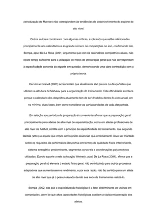 periodização de Matveev não correspondem às tendências de desenvolvimento do esporte de
alto nível.
Outros autores corroboram com algumas críticas, explicando que estão relacionadas
principalmente aos calendários e ao grande número de competições no ano, confirmando isto,
Bompa, apud De La Rosa (2001) argumenta que com os calendários competitivos atuais, não
existe tempo suficiente para a utilização de meios de preparação geral que não correspondam
à especificidade concreta do esporte em questão, demonstrando uma clara contradição com a
própria teoria.
Cervero e Granell (2003) acrescentam que atualmente são poucos os desportistas que
utilizam a estrutura de Matveev para a organização do treinamento. Esta dificuldade acontece
porque o calendário dos desportos atualmente tem de ser divididos dentro do ciclo anual, em
no mínimo, duas fases, bem como considerar as particularidades de cada desportista.
Em relação aos períodos de preparação é conveniente afirmar que a preparação geral
principalmente para atletas de alto nível de especialização, como em atletas profissionais de
alto nível de futebol, conflita com o princípio da especificidade do treinamento, que segundo
Dantas (2003) é aquele que impõe como ponto essencial, que o treinamento deve ser montado
sobre os requisitos da performance desportiva em termos da qualidade física interveniente,
sistema energético predominante, segmentos corporais e coordenações psicomotoras
utilizadas. Dando suporte a esta colocação Weineck, apud De La Rosa (2001), afirma que a
preparação geral só elevaria o estado físico geral, não contribuindo para outros processos
adaptativos que aumentassem o rendimento, e por esta razão, não faz sentido para um atleta
de alto nível que já o possui elevado devido aos anos de treinamento realizá-lo.
Bompa (2002) cita que a especialização fisiológica é o fator determinante de vitórias em
competições, além de que altas capacidades fisiológicas auxiliam a rápida recuperação dos
atletas.
 