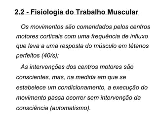 2.2 - Fisiologia do Trabalho Muscular
Os movimentos são comandados pelos centros
motores corticais com uma frequência de influxo
que leva a uma resposta do músculo em tétanos
perfeitos (40/s);
As intervenções dos centros motores são
conscientes, mas, na medida em que se
estabelece um condicionamento, a execução do
movimento passa ocorrer sem intervenção da
consciência (automatismo).
 
