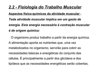 Aspectos físico-químicos da atividade muscular :
Toda atividade muscular implica em um gasto de
energia. Esta energia necessária à contração muscular
é de origem química:
2.2 - Fisiologia do Trabalho Muscular
O organismo produz trabalho a partir da energia química.
A alimentação aporta os nutrientes que, uma vez
metabolizados no organismo, servirão para cobrir as
necessidades básicas e energéticas do conjunto das
células. É principalmente a partir dos glicídeos e dos
lipídeos que as necessidades energéticas serão cobertas;
 