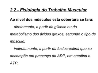 Ao nível dos músculos esta cobertura se fará:
diretamente, a partir da glicose ou do
metabolismo dos ácidos graxos, segundo o tipo de
músculo;
indiretamente, a partir da fosfocreatina que se
decompõe em presença da ADP, em creatina e
ATP..
2.2 - Fisiologia do Trabalho Muscular
 