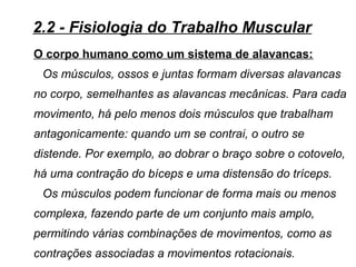 O corpo humano como um sistema de alavancas:
Os músculos, ossos e juntas formam diversas alavancas
no corpo, semelhantes as alavancas mecânicas. Para cada
movimento, há pelo menos dois músculos que trabalham
antagonicamente: quando um se contrai, o outro se
distende. Por exemplo, ao dobrar o braço sobre o cotovelo,
há uma contração do bíceps e uma distensão do tríceps.
Os músculos podem funcionar de forma mais ou menos
complexa, fazendo parte de um conjunto mais amplo,
permitindo várias combinações de movimentos, como as
contrações associadas a movimentos rotacionais.
2.2 - Fisiologia do Trabalho Muscular
 