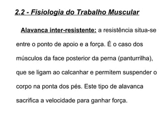 Alavanca inter-resistente: a resistência situa-se
entre o ponto de apoio e a força. É o caso dos
músculos da face posterior da perna (panturrilha),
que se ligam ao calcanhar e permitem suspender o
corpo na ponta dos pés. Este tipo de alavanca
sacrifica a velocidade para ganhar força.
2.2 - Fisiologia do Trabalho Muscular
 