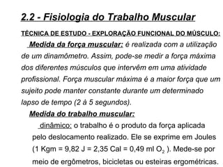 TÉCNICA DE ESTUDO - EXPLORAÇÃO FUNCIONAL DO MÚSCULO:
Medida da força muscular: é realizada com a utilização
de um dinamômetro. Assim, pode-se medir a força máxima
dos diferentes músculos que intervêm em uma atividade
profissional. Força muscular máxima é a maior força que um
sujeito pode manter constante durante um determinado
lapso de tempo (2 à 5 segundos).
Medida do trabalho muscular:
dinâmico: o trabalho é o produto da força aplicada
pelo deslocamento realizado. Ele se exprime em Joules
(1 Kgm = 9,82 J = 2,35 Cal = 0,49 ml O2 ). Mede-se por
meio de ergômetros, bicicletas ou esteiras ergométricas.
2.2 - Fisiologia do Trabalho Muscular
 