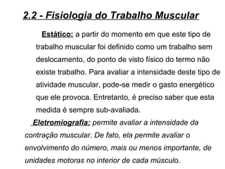 Estático: a partir do momento em que este tipo de
trabalho muscular foi definido como um trabalho sem
deslocamento, do ponto de visto físico do termo não
existe trabalho. Para avaliar a intensidade deste tipo de
atividade muscular, pode-se medir o gasto energético
que ele provoca. Entretanto, é preciso saber que esta
medida é sempre sub-avaliada.
Eletromiografia: permite avaliar a intensidade da
contração muscular. De fato, ela permite avaliar o
envolvimento do número, mais ou menos importante, de
unidades motoras no interior de cada músculo.
2.2 - Fisiologia do Trabalho Muscular
 