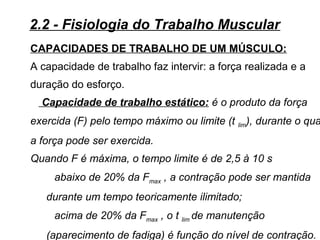 CAPACIDADES DE TRABALHO DE UM MÚSCULO:
A capacidade de trabalho faz intervir: a força realizada e a
duração do esforço.
Capacidade de trabalho estático: é o produto da força
exercida (F) pelo tempo máximo ou limite (t lim), durante o qua
a força pode ser exercida.
Quando F é máxima, o tempo limite é de 2,5 à 10 s
abaixo de 20% da Fmax , a contração pode ser mantida
durante um tempo teoricamente ilimitado;
acima de 20% da Fmax , o t lim de manutenção
(aparecimento de fadiga) é função do nível de contração.
2.2 - Fisiologia do Trabalho Muscular
 