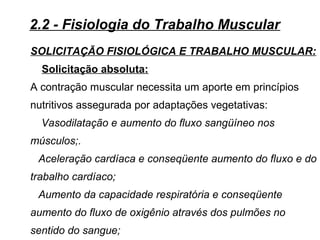 SOLICITAÇÃO FISIOLÓGICA E TRABALHO MUSCULAR:
Solicitação absoluta:
A contração muscular necessita um aporte em princípios
nutritivos assegurada por adaptações vegetativas:
Vasodilatação e aumento do fluxo sangüíneo nos
músculos;.
Aceleração cardíaca e conseqüente aumento do fluxo e do
trabalho cardíaco;
Aumento da capacidade respiratória e conseqüente
aumento do fluxo de oxigênio através dos pulmões no
sentido do sangue;
2.2 - Fisiologia do Trabalho Muscular
 