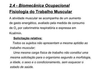 2.4 - Biomecânica Ocupacional2.4 - Biomecânica Ocupacional
Fisiologia do Trabalho MuscularFisiologia do Trabalho Muscular
Solicitação relativa:
Todos os sujeitos não apresentam a mesma aptidão ao
trabalho muscular;
Uma mesma carga física de trabalho não constitui uma
mesma solicitação para o organismo segundo a morfologia,
a idade, o sexo e o condicionamento, sem esquecer o
estado de saúde.
A atividade muscular se acompanha de um aumento
de gasto energético, avaliado pela medida de consumo
de O2 por calorimetria respiratória e expressa em
Kcal/min.
 