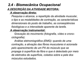 A DESCRIÇÃO DA ATIVIDADE MOTORA:
A observação direta:
Pesquisa o alcance, a repartição da atividade muscular,
o tipo e as modalidades de contração, as características
dimensionais do posto de trabalho, as conseqüências
fisiológicas e a intensidade aparente da tarefa.
A observação instrumental:
Gravação do movimento (fotografia, vídeo e crono-
ciclografia);
Análise eletromiográfica (EMG): quando de uma
contração, a ativação das fibras musculares é acionada
pelo aparecimento de um PA do músculo que se
propaga à superfície da fibra e que é detectado por meio
de eletrodos de superfície, colados sobre a pele dos
músculos estudados.
2.4 - Biomecânica Ocupacional2.4 - Biomecânica Ocupacional
 