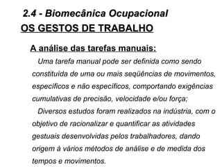 OS GESTOS DE TRABALHOOS GESTOS DE TRABALHO
A análise das tarefas manuais:
Uma tarefa manual pode ser definida como sendo
constituída de uma ou mais seqüências de movimentos,
específicos e não específicos, comportando exigências
cumulativas de precisão, velocidade e/ou força;
Diversos estudos foram realizados na indústria, com o
objetivo de racionalizar e quantificar as atividades
gestuais desenvolvidas pelos trabalhadores, dando
origem à vários métodos de análise e de medida dos
tempos e movimentos.
2.4 - Biomecânica Ocupacional2.4 - Biomecânica Ocupacional
 