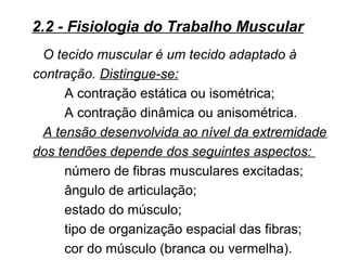 O tecido muscular é um tecido adaptado à
contração. Distingue-se:
A contração estática ou isométrica;
A contração dinâmica ou anisométrica.
A tensão desenvolvida ao nível da extremidade
dos tendões depende dos seguintes aspectos:
número de fibras musculares excitadas;
ângulo de articulação;
estado do músculo;
tipo de organização espacial das fibras;
cor do músculo (branca ou vermelha).
2.2 - Fisiologia do Trabalho Muscular
 