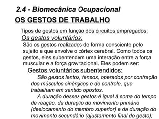 OS GESTOS DE TRABALHOOS GESTOS DE TRABALHO
Tipos de gestos em função dos circuitos empregados:
Os gestos voluntários:
São os gestos realizados de forma consciente pelo
sujeito e que envolve o córtex cerebral. Como todos os
gestos, eles subentendem uma interação entre a força
muscular e a força gravitacional. Eles podem ser:
Gestos voluntários subentendidos:
São gestos lentos, tensos, operados por contração
dos músculos sinérgicos e de controle, que
trabalham em sentido opostos.
A duração desses gestos é igual à soma do tempo
de reação, da duração do movimento primário
(deslocamento do membro superior) e da duração do
movimento secundário (ajustamento final do gesto);
2.4 - Biomecânica Ocupacional2.4 - Biomecânica Ocupacional
 