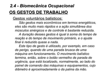 OS GESTOS DE TRABALHOOS GESTOS DE TRABALHO
Gestos voluntários balísticos:
São gestos mais econômicos em termos energéticos,
eles são muito mais rápidos e a ação simultânea dos
músculos sinérgicos e de controle é bastante reduzida.
A duração desses gestos é igual à soma do tempo de
reação e do tempo de movimento primário, e o ajuste
final é reduzido quase a nada.
Este tipo de gesto é utilizado, por exemplo, em caso
de perigo, quando de uma parada brusca de uma
máquina em funcionamento. O movimento balístico
termina, então, sobre o botão vermelho de parada de
urgência, que está localizado, normalmente, ao lado do
painel de comando das máquinas e equipamentos, cujo
diâmetro é aproximadamente o da palma da mão.
2.4 - Biomecânica Ocupacional2.4 - Biomecânica Ocupacional
 