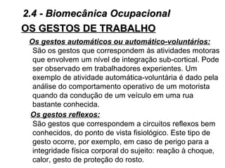 Os gestos automáticos ou automático-voluntários:
São os gestos que correspondem às atividades motoras
que envolvem um nível de integração sub-cortical. Pode
ser observado em trabalhadores experientes. Um
exemplo de atividade automática-voluntária é dado pela
análise do comportamento operativo de um motorista
quando da condução de um veículo em uma rua
bastante conhecida.
Os gestos reflexos:
São gestos que correspondem a circuitos reflexos bem
conhecidos, do ponto de vista fisiológico. Este tipo de
gesto ocorre, por exemplo, em caso de perigo para a
integridade física corporal do sujeito: reação à choque,
calor, gesto de proteção do rosto.
OS GESTOS DE TRABALHOOS GESTOS DE TRABALHO
2.4 - Biomecânica Ocupacional2.4 - Biomecânica Ocupacional
 