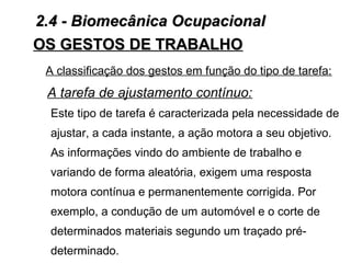A classificação dos gestos em função do tipo de tarefa:
A tarefa de ajustamento contínuo:
Este tipo de tarefa é caracterizada pela necessidade de
ajustar, a cada instante, a ação motora a seu objetivo.
As informações vindo do ambiente de trabalho e
variando de forma aleatória, exigem uma resposta
motora contínua e permanentemente corrigida. Por
exemplo, a condução de um automóvel e o corte de
determinados materiais segundo um traçado pré-
determinado.
OS GESTOS DE TRABALHOOS GESTOS DE TRABALHO
2.4 - Biomecânica Ocupacional2.4 - Biomecânica Ocupacional
 